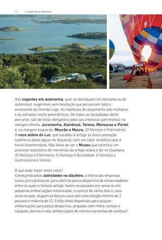 52 » o alentejo é natureza
Aos viajantes em autonomia, quer se desloquem em bicicleta ou de
automóvel, sugerimos sem hesitação que percorram toda a
envolvente do Grande Lago. As hipóteses de alojamento são múltiplas
e as estradas muito panorâmicas. De todas as localidades deste
percurso, são de visita obrigatória pelo seu interesse patrimonial: na
margem direita, Juromenha, Alandroal, Terena, Monsaraz e Portel;
e, na margem esquerda, Mourão e Moura. (O Alentejo é Património).
A nova aldeia da Luz, que sucedeu à antiga (a única povoação
submersa pelas águas de Alqueva), tem um valor simbólico que a
torna incontornável. Não deixe de ver o Museu que constitui um
precioso repositório de memórias da antiga aldeia e do rio Guadiana.
(O Alentejo é Património, O Alentejo é Ruralidade, O Alentejo é
Gastronomia e Vinhos)
O que pode fazer nesta zona?
Começando pelas actividades na albufeira, a oferta das empresas
locais já é substancial: para além da pesca desportiva de várias espécies,
entre as quais o famoso achigã, fazem-se passeios em canoa ou em
pequenas embarcações motorizadas, cruzeiros de vários dias e, caso
único no país, alugam-se barcos-casa com uma lotação mínima de 2
pessoas e máxima de 12. Estão ainda disponíveis para aluguer:
embarcações para pesca desportiva, jangadas com motor, canoas e
caiaques, barcos à vela, embarcações de recreio e pranchas de windsurf.
 