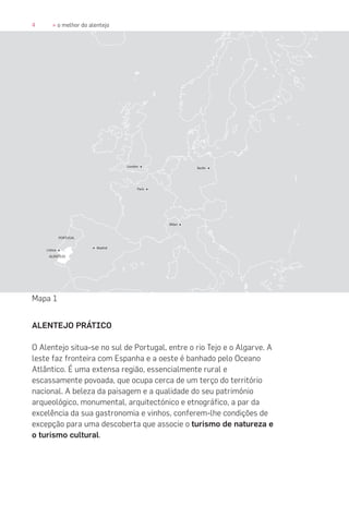 4 » o melhor do alentejo
ALENTEJO PRÁTICO
O Alentejo situa-se no sul de Portugal, entre o rio Tejo e o Algarve. A
leste faz fronteira com Espanha e a oeste é banhado pelo Oceano
Atlântico. É uma extensa região, essencialmente rural e
escassamente povoada, que ocupa cerca de um terço do território
nacional. A beleza da paisagem e a qualidade do seu património
arqueológico, monumental, arquitectónico e etnográfico, a par da
excelência da sua gastronomia e vinhos, conferem-lhe condições de
excepção para uma descoberta que associe o turismo de natureza e
o turismo cultural.
Mapa 1
 