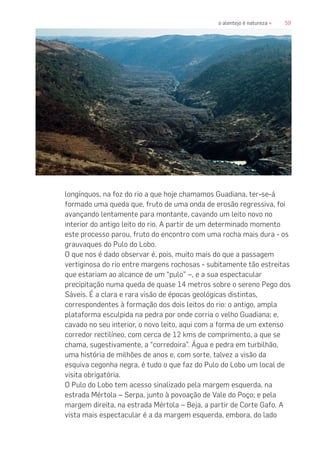 59o alentejo é natureza «
longínquos, na foz do rio a que hoje chamamos Guadiana, ter-se-á
formado uma queda que, fruto de uma onda de erosão regressiva, foi
avançando lentamente para montante, cavando um leito novo no
interior do antigo leito do rio. A partir de um determinado momento
este processo parou, fruto do encontro com uma rocha mais dura - os
grauvaques do Pulo do Lobo.
O que nos é dado observar é, pois, muito mais do que a passagem
vertiginosa do rio entre margens rochosas - subitamente tão estreitas
que estariam ao alcance de um “pulo” –, e a sua espectacular
precipitação numa queda de quase 14 metros sobre o sereno Pego dos
Sáveis. É a clara e rara visão de épocas geológicas distintas,
correspondentes à formação dos dois leitos do rio: o antigo, ampla
plataforma esculpida na pedra por onde corria o velho Guadiana; e,
cavado no seu interior, o novo leito, aqui com a forma de um extenso
corredor rectilíneo, com cerca de 12 kms de comprimento, a que se
chama, sugestivamente, a “corredoira”. Água e pedra em turbilhão,
uma história de milhões de anos e, com sorte, talvez a visão da
esquiva cegonha negra, é tudo o que faz do Pulo do Lobo um local de
visita obrigatória.
O Pulo do Lobo tem acesso sinalizado pela margem esquerda, na
estrada Mértola – Serpa, junto à povoação de Vale do Poço; e pela
margem direita, na estrada Mértola – Beja, a partir de Corte Gafo. A
vista mais espectacular é a da margem esquerda, embora, do lado
 