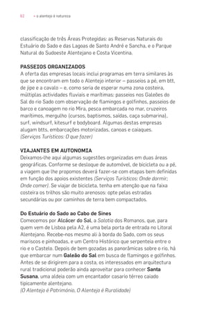 62 » o alentejo é natureza
classificação de três Áreas Protegidas: as Reservas Naturais do
Estuário do Sado e das Lagoas de Santo André e Sancha, e o Parque
Natural do Sudoeste Alentejano e Costa Vicentina.
PASSEIOS ORGANIZADOS
A oferta das empresas locais inclui programas em terra similares às
que se encontram em todo o Alentejo interior – passeios a pé, em btt,
de jipe e a cavalo – e, como seria de esperar numa zona costeira,
múltiplas actividades fluviais e marítimas: passeios nos Galeões do
Sal do rio Sado com observação de flamingos e golfinhos, passeios de
barco e canoagem no rio Mira, pesca embarcada no mar, cruzeiros
marítimos, mergulho (cursos, baptismos, saídas, caça submarina),
surf, windsurf, kitesurf e bodyboard. Algumas destas empresas
alugam btts, embarcações motorizadas, canoas e caiaques.
(Serviços Turísticos: O que fazer)
VIAJANTES EM AUTONOMIA
Deixamos-lhe aqui algumas sugestões organizadas em duas áreas
geográficas. Conforme se desloque de automóvel, de bicicleta ou a pé,
a viagem que lhe propomos deverá fazer-se com etapas bem definidas
em função dos apoios existentes (Serviços Turísticos: Onde dormir;
Onde comer). Se viajar de bicicleta, tenha em atenção que na faixa
costeira os trilhos são muito arenosos: opte pelas estradas
secundárias ou por caminhos de terra bem compactados.
Do Estuário do Sado ao Cabo de Sines
Comecemos por Alcácer do Sal, a Salatia dos Romanos, que, para
quem vem de Lisboa pela A2, é uma bela porta de entrada no Litoral
Alentejano. Recebe-nos mesmo ali à borda do Sado, com os seus
mariscos e pinhoadas, e um Centro Histórico que serpenteia entre o
rio e o Castelo. Depois de bem gozadas as panorâmicas sobre o rio, há
que embarcar num Galeão do Sal em busca de flamingos e golfinhos.
Antes de se dirigirem para a costa, os interessados em arquitectura
rural tradicional poderão ainda aproveitar para conhecer Santa
Susana, uma aldeia com um encantador casario térreo caiado
tipicamente alentejano.
(O Alentejo é Património, O Alentejo é Ruralidade)
 