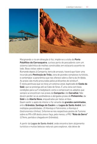 63o alentejo é natureza «
Marginando o rio em direcção à foz, impõe-se a visita do Porto
Palafítico da Carrasqueira, curioso porto de pescadores com um
sistema labiríntico de molhes construídos em estacaria assente no
lodo. Boas vistas sobre o sapal.
Rumando depois à Comporta, terra de arrozais, haverá que fazer uma
incursão pela Península de Tróia, zona de grandes complexos turísticos,
e contemplar a panorâmica que nos oferece sobre a Serra da Arrábida.
As praias são muito procuradas pelos praticantes de windsurf.
É nesta península que se inicia um extenso areal, baptizado de Costa da
Galé, que se prolonga até ao Cabo de Sines. É uma zona com boas
condições para surf e bodyboard, como o comprovam os adeptos que
sempre se encontram nas praias da Comporta e do Carvalhal. Não
devem perder-se as acolhedoras e abrigadas praias do Pinheirinho, da
Galé e da Aberta Nova, enquadradas por belas arribas.
Quem sentir o apelo do interior e for amante de grandes caminhadas,
entre Grândola, Santiago do Cacém e a Lagoa de Santo André, tem
múltiplas possibilidades. (O Alentejo é Património, o Alentejo é
Gastronomia e Vinhos). Informe-se nos respectivos postos de Turismo
sobre os PR e GR desta zona e faça, pelo menos, o PR1 “Rota da Serra”
(17kms, partida e chegada em Grândola).
A partir da Lagoa de Santo André, onde encontra bom alojamento
turístico e muitas belezas naturais para explorar, não deixe de
 
