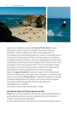 64 » o alentejo é natureza
espreitar as fantásticas dunas da Praia do Monte Velho. A partir
desta praia, existe um percurso pedestre de grande interesse
ambiental: “Poços da Barbaroxa” (4kms, dificuldade baixa). É
aconselhável o seu acompanhamento por um guia. A marcação faz-se
no Centro de Interpretação do Monte do Paio, espaço de recepção e
divulgação da Reserva Natural, com uma exposição permanente sobre
o património natural desta Área Protegida. A partir deste Centro, está
sinalizado o “Percurso da Casa do Peixe” (4 kms, dificuldade média),
que pode fazer sem guia. Não se meta a caminho entre Dezembro e
Abril devido ao eventual alagamento das várzeas da Lagoa.
Quanto à Lagoa da Sancha, é quase um lugar secreto. Descubra-a!
Antes do Cabo de Sines, quem gosta de contemplar o mar batido, deve
fazer uma incursão à Praia do Norte. A agitação marítima e os fundos
perigosos desaconselham os banhos, mas há ricos bancos de peixe
nas grutas submarinas que são motivo de atracção para
mergulhadores e caçadores.
Para voltar a fazer praia, há que dobrar o Cabo.
Do Cabo de Sines ao Porto de Azenha do Mar
Sines, terra de Vasco da Gama. Sem pressa, entre neste antiquíssimo
porto pesqueiro, percorra as ruas medievais do Centro Histórico e
visite os ex-libris do seu património.
E, claro, aproveite estar ao pé do mar em terra de pescadores para se
 