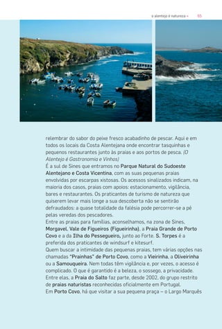 65o alentejo é natureza «
relembrar do sabor do peixe fresco acabadinho de pescar. Aqui e em
todos os locais da Costa Alentejana onde encontrar tasquinhas e
pequenos restaurantes junto às praias e aos portos de pesca. (O
Alentejo é Gastronomia e Vinhos)
É a sul de Sines que entramos no Parque Natural do Sudoeste
Alentejano e Costa Vicentina, com as suas pequenas praias
envolvidas por escarpas xistosas. Os acessos sinalizados indicam, na
maioria dos casos, praias com apoios: estacionamento, vigilância,
bares e restaurantes. Os praticantes de turismo de natureza que
quiserem levar mais longe a sua descoberta não se sentirão
defraudados: a quase totalidade da falésia pode percorrer-se a pé
pelas veredas dos pescadores.
Entre as praias para famílias, aconselhamos, na zona de Sines,
Morgavel, Vale de Figueiros (Figueirinha), a Praia Grande de Porto
Covo e a da Ilha do Pessegueiro, junto ao Forte. S. Torpes é a
preferida dos praticantes de windsurf e kitesurf.
Quem buscar a intimidade das pequenas praias, tem várias opções nas
chamadas “Prainhas” de Porto Covo, como a Vieirinha, a Oliveirinha
ou a Samouqueira. Nem todas têm vigilância e, por vezes, o acesso é
complicado. O que é garantido é a beleza, o sossego, a privacidade.
Entre elas, a Praia do Salto faz parte, desde 2002, do grupo restrito
de praias naturistas reconhecidas oficialmente em Portugal.
Em Porto Covo, há que visitar a sua pequena praça – o Largo Marquês
 