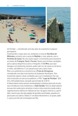 66 » o alentejo é natureza
de Pombal –, considerada uma das jóias da arquitectura popular
portuguesa.
Continuando a viajar para sul, atingimos a zona de Vila Nova de
Milfontes, primeiro com a praia do Malhão e, mais adiante, com o
Portinho do Canal. Na vila, basta seguir o movimento para encontrar
as praias de Franquia, Farol e Furnas. Nesta zona há boas condições
para a pesca desportiva e para o mergulho. O rio Mira, que aqui
desagua num belíssimo estuário, pode subir-se, de canoa ou de barco
a motor, até Odemira. É um passeio que vale a pena fazer.
Mais uns quilómetros e encontra-se a Praia do Almograve,
considerada uma das mais bonitas do Sudoeste Alentejano. Tem
excelentes apoios e boas condições para surf e bodyboard. Na vila
está sinalizado um percurso pedestre, o PR1 “Lapa de Pombas” (8,9
kms, dificuldade baixa, duração aproximada de 3,30 h).
A beleza desta costa merece contemplação e estamos perto de um dos
seus miradouros mais fantásticos: o Cabo Sardão. Para os observadores
de aves tem ainda outro atractivo: é este o único local do mundo onde a
cegonha branca nidifica em falésias do mar. Vá agora visitá-lo e, a partir
dele, mesmo que não seja adepto de grandes caminhadas, passeie um
pouco para sul sobre a falésia. É um deslumbramento e, se quiser, pode
ir a pé ou em btt até à Zambujeira do Mar.
 