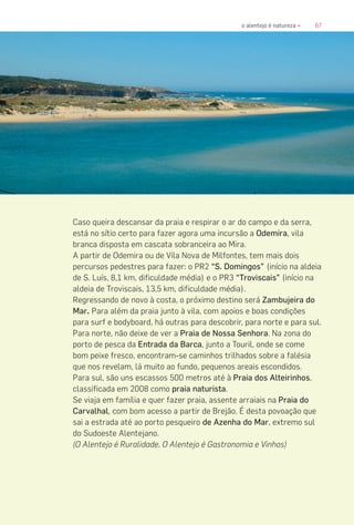 67o alentejo é natureza «
Caso queira descansar da praia e respirar o ar do campo e da serra,
está no sítio certo para fazer agora uma incursão a Odemira, vila
branca disposta em cascata sobranceira ao Mira.
A partir de Odemira ou de Vila Nova de Milfontes, tem mais dois
percursos pedestres para fazer: o PR2 “S. Domingos” (início na aldeia
de S. Luís, 8,1 km, dificuldade média) e o PR3 “Troviscais” (início na
aldeia de Troviscais, 13,5 km, dificuldade média).
Regressando de novo à costa, o próximo destino será Zambujeira do
Mar. Para além da praia junto à vila, com apoios e boas condições
para surf e bodyboard, há outras para descobrir, para norte e para sul.
Para norte, não deixe de ver a Praia de Nossa Senhora. Na zona do
porto de pesca da Entrada da Barca, junto a Touril, onde se come
bom peixe fresco, encontram-se caminhos trilhados sobre a falésia
que nos revelam, lá muito ao fundo, pequenos areais escondidos.
Para sul, são uns escassos 500 metros até à Praia dos Alteirinhos,
classificada em 2008 como praia naturista.
Se viaja em família e quer fazer praia, assente arraiais na Praia do
Carvalhal, com bom acesso a partir de Brejão. É desta povoação que
sai a estrada até ao porto pesqueiro de Azenha do Mar, extremo sul
do Sudoeste Alentejano.
(O Alentejo é Ruralidade, O Alentejo é Gastronomia e Vinhos)
 