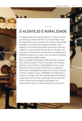 69o alentejo é ruralidade «
» » »
O ALENTEJO É RURALIDADE
É o espaço aberto que parece não ter fim. São as cores e
os cheiros que brotam da terra. É a inconfundível traça
da arquitectura rural, presente nos “montes” das grandes
herdades, no casario mais antigo das cidades, vilas e
aldeias ou nas ermidas que pintam de branco o alto dos
cabeços. É o que se lê nas formas de ser e de fazer, nas
artes que se conservam e se renovam, na tradição que se
mantém e se recria, no “cante” que, com alma e coração,
só os alentejanos sabem cantar.
Mas a ruralidade do Alentejo do séc. XXI não se esgota
nas “coisas do campo”. Pelas vicissitudes, nem sempre
positivas, da sua história, esta Região preservou o que
hoje lhe confere um valor cheio de futuro: a pequena
dimensão e a qualidade dos ambientes urbanos, a escala
humana, o silêncio, a paz, a liberdade, o ar limpo que se
respira. E o tempo. Uma forma tão peculiar de entender o
tempo, que nos faz sentir na pele que, afinal, é possível
vivê-lo neste mundo vertiginoso, deixando-o ser
exactamente o que é: o mais precioso dos nossos bens.
 
