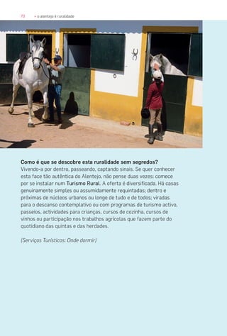 70 » o alentejo é ruralidade
Como é que se descobre esta ruralidade sem segredos?
Vivendo-a por dentro, passeando, captando sinais. Se quer conhecer
esta face tão autêntica do Alentejo, não pense duas vezes: comece
por se instalar num Turismo Rural. A oferta é diversificada. Há casas
genuinamente simples ou assumidamente requintadas; dentro e
próximas de núcleos urbanos ou longe de tudo e de todos; viradas
para o descanso contemplativo ou com programas de turismo activo,
passeios, actividades para crianças, cursos de cozinha, cursos de
vinhos ou participação nos trabalhos agrícolas que fazem parte do
quotidiano das quintas e das herdades.
(Serviços Turísticos: Onde dormir)
 