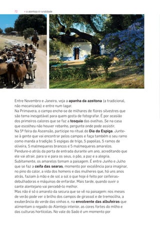 72 » o alentejo é ruralidade
Entre Novembro e Janeiro, veja a apanha da azeitona (a tradicional,
não mecanizada) e entre num lagar.
Na Primavera, o campo enche-se de milhares de flores silvestres que
são tema inesgotável para quem gosta de fotografar. É por ocasião
dos primeiros calores que se faz a tosquia das ovelhas. Se na casa
que escolheu não houver rebanho, pergunte onde pode assistir.
Na 5ª feira da Ascensão, participe no ritual do Dia da Espiga. Junte-
se à gente que vai encontrar pelos campos e faça também o seu ramo
como manda a tradição: 5 espigas de trigo, 5 papoilas, 5 ramos de
oliveira, 5 malmequeres brancos e 5 malmequeres amarelos.
Pendure-o atrás da porta de entrada durante um ano, acreditando que
ele vai atrair, para si e para os seus, o pão, a paz e a alegria.
Subitamente, os amarelos tomam a paisagem. É entre Junho e Julho
que se faz a ceifa das searas, momento por excelência para imaginar,
no pino do calor, a vida dos homens e das mulheres que, há uns anos
atrás, faziam à mão e de sol a sol o que hoje é feito por ceifeiras-
debulhadoras e máquinas de enfardar. Mais tarde, quando ouvir o
cante alentejano vai percebê-lo melhor.
Mas não é só o amarelo da secura que se vê na paisagem: nos meses
de verão pode ver o brilho dos campos de girassol e de tremocilha, a
exuberância do verde das vinhas e, na envolvente das albufeiras que
alimentam o regadio do Alentejo interior, as cores fortes do milho e
das culturas hortícolas. No vale do Sado é um momento por
 