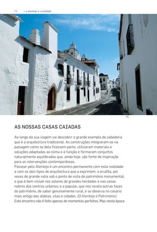 74 » o alentejo é ruralidade
AS NOSSAS CASAS CAIADAS
Ao longo da sua viagem vai descobrir o grande exemplo de sabedoria
que é a arquitectura tradicional. As construções integraram-se na
paisagem como se dela fizessem parte, utilizaram materiais e
soluções adaptadas ao clima e à função e formaram conjuntos
naturalmente equilibrados que, ainda hoje, são fonte de inspiração
para as intervenções contemporâneas.
Passear pelo Alentejo é um encontro permanente com esta realidade
e com os dois tipos de arquitectura que a exprimem: a erudita, por
vezes de grande valia sob o ponto de vista do património monumental,
e que é bem visível nos solares de grandes herdades e nas casas
nobres dos centros urbanos; e a popular, que nos revela outras faces
do património, de sabor genuinamente rural, e se observa no casario
mais antigo das aldeias, vilas e cidades. (O Alentejo é Património)
Este encontro não é feito apenas de momentos perfeitos. Mas nesta época
AC
 