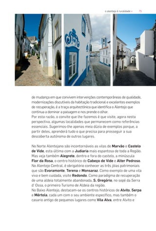 75o alentejo é ruralidade «
de mudança em que convivem intervenções contemporâneas de qualidade,
modernizações discutíveis da habitação tradicional e excelentes exemplos
de recuperação, é a traça arquitectónica que identifica o Alentejo que
continua a dominar a paisagem e nos prende o olhar.
Por esta razão, o convite que lhe fazemos é que visite, agora nesta
perspectiva, algumas localidades que permanecem como referências
essenciais. Sugerimos-lhe apenas meia dúzia de exemplos porque, a
partir deles, aprenderá tudo o que precisa para prosseguir a sua
descoberta autónoma de outros lugares.
No Norte Alentejano são incontornáveis as vilas de Marvão e Castelo
de Vide, esta última com a Judiaria mais espantosa de toda a Região.
Mas veja também Alegrete, dentro e fora do castelo, a minúscula
Flor da Rosa, o centro histórico de Cabeço de Vide e Alter Pedroso.
No Alentejo Central, é obrigatório conhecer as três jóias patrimoniais
que são Evoramonte, Terena e Monsaraz. Como exemplo de uma vila
viva e bem cuidada, visite Redondo. Como paradigma de recuperação
de uma aldeia totalmente abandonada, S. Gregório, no sopé da Serra
d’ Ossa, o primeiro Turismo de Aldeia da região.
No Baixo Alentejo, destacam-se os centros históricos de Alvito, Serpa
e Mértola, cada um com o seu ambiente específico, mas também o
casario antigo de pequenos lugares como Vila Alva, entre Alvito e
 
