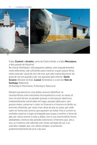 76 » o alentejo é ruralidade
Cuba, Casével e Aivados, junto de Castro Verde, e a bela Messejana,
a dois passos de Aljustrel.
No Litoral Alentejano, três pequenas aldeias, com enquadramentos
muito diferentes, são suficientes para mostrar a quem passa férias
nesta zona por causa do sol e do mar, que vale a pena descansar da
praia de vez em quando e dar uns passeios pelo interior: Santa
Susana (Alcácer do Sal), Lousal (Grândola) e a serrana Vale de
Santiago (Odemira).
(O Alentejo é Património, O Alentejo é Natureza)
Sempre que percorrer uma aldeia, procure identificar as
características mais marcantes da arquitectura rural: as casas só
com um piso térreo; as paredes grossas e com poucas aberturas,
tradicionalmente construídas em taipa, solução sábia para, com
poucos meios, conservar o calor no Inverno e a frescura no Verão; as
enormes chaminés, por vezes mais altas do que as casas, por onde
saem os fumos das lareiras que aquecem as noites frias e curtem os
enchidos caseiros; o lugar privilegiado que ocupa a cozinha; o forno do
pão, por vezes comum a toda a aldeia, com a sua inconfundível forma
abobadada; a textura das paredes exteriores e interiores que, ano a
ano, as mulheres vão cobrindo com novas camadas de cal; e os
coloridos rodapés que, nos velhos tempos, se pintavam
predominantemente de ocre e de azul.
AC
 