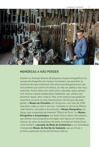 77o alentejo é ruralidade «
MEMÓRIAS A NÃO PERDER
Existem no Alentejo dezenas de pequenos museus etnográficos (ou
núcleos de etnografia nos museus municipais), que guardam as
memórias da casa tradicional, dos ofícios que desapareceram, dos
instrumentos que caíram em desuso, da vida nas aldeias e dos seus
costumes. Foram feitos com tanto amor e devoção, quase sempre
com recurso a peças doadas pelos habitantes, que, sempre que
encontrar algum, deve visitá-lo. Mas, entre todos os que poderiam
classificar-se como os mais interessantes, há três que não pode
perder: o Museu do Chocalho, em Alcáçovas, com mais de 3.000
chocalhos, cada um com o seu som, instalado na oficina do Mestre
João Penetra, chocalheiro de profissão; o Museu Etnográfico, em
Serpa, com a exposição permanente “Ofícios da Terra”; e o Museu
Etnográfico e Arqueológico, em Santa Clara-a-Nova (Almodôvar),
que oferece uma excepcional recriação, com figuras em tamanho
natural, de cenas do quotidiano da aldeia. Estando em Santa Clara,
visite também o povoado da Mesa de Castelinhos e, em Almodôvar,
o inesperado Museu da Escrita do Sudoeste, que se crê ser a
primeira expressão escrita da Península Ibérica.
 