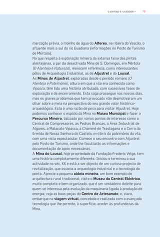 79o alentejo é ruralidade «
marcação prévia, o moinho de água do Alferes, na ribeira do Vascão, o
afluente mais a sul do rio Guadiana (informações no Posto de Turismo
de Mértola).
No que respeita à exploração mineira da extensa faixa das pirites
alentejanas, a par da desactivada Mina de S. Domingos, em Mértola
(O Alentejo é Natureza), merecem referência, como interessantes
pólos de Arqueologia Industrial, as de Aljustrel e do Lousal.
As Minas de Aljustrel, exploradas desde o período romano (O
Alentejo é Património), altura em que a vila era conhecida como
Vipasca, têm tido uma história atribulada, com sucessivas fases de
exploração e de encerramento. Esta saga prossegue nos nossos dias,
mas os graves problemas que tem provocado não desmotivaram um
olhar sobre a mina na perspectiva do seu grande valor histórico-
arqueológico. Esta é uma razão de peso para visitar Aljustrel. Hoje
podemos conhecer o espólio da Mina no Museu Municipal e fazer o
Percurso Mineiro, balizado por vários pontos de interesse como a
Central de Compressores, as Pedras Brancas, a Área Industrial de
Algares, a Malacate Vipasca, a Chaminé de Trastagana e o Cerro da
Ermida de Nossa Senhora do Castelo, ex-libris do património da vila,
com uma vista espectacular. Comece o seu encontro com Aljustrel
pelo Posto de Turismo, onde lhe facultarão as informações e
documentação de apoio necessárias.
A Mina do Lousal, hoje propriedade da Fundação Frederic Velge, tem
uma história completamente diferente. Iniciou e terminou a sua
actividade no séc. XX e está a ser objecto de um curioso projecto de
revitalização, que associa a arqueologia industrial e a tecnologia de
ponta. Aprecie a pequena aldeia mineira, um bom exemplo de
arquitectura rural tradicional; visite o Museu da Central Eléctrica,
muito completo e bem organizado, que é um verdadeiro deleite para
quem se interessa pela evolução da maquinaria ligada à produção de
energia; veja as boas peças do Centro de Artesanato; e, claro,
embarque na viagem virtual, concebida e realizada com a avançada
tecnologia que lhe permite, à superfície, aceder às profundezas da
Mina.
 
