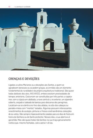 80 » o alentejo é ruralidade
CRENÇAS E DEVOÇÕES
Ligadas a cultos Marianos ou a devoções aos Santos, a quem se
agradecem benesses ou se pedem graças, as ermidas são um elemento
fundamental da ruralidade e da própria arquitectura tradicional. São quase
todas datáveis dos sécs. XVI-XVIII, embora existam preciosidades de
tempos anteriores. Costumam ser constituídas por três partes: a capela-
mor, com a cúpula em abóbada, a nave central e, no exterior, um alpendre
coberto, arejado e ladeado de bancos para descanso dos peregrinos.
Localizam-se ora dentro ora fora das aldeias, no alto dos cabeços ou
paredes-meias com “montes” isolados. Algumas possuem interessantes
revestimentos de azulejos, pinturas a fresco e extraordinárias colecções
de ex-votos. São sempre impecavelmente caiadas para os dias de festa em
honra da Senhora ou do Santo protector. Nesses dias, a sua abertura é
garantida. Mas são quase todas tão bonitas na sua traça genuinamente
rústica que, mesmo fechadas, vale a pena ir vê-las.
 