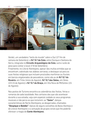 82 » o alentejo é ruralidade
Verde), um verdadeiro “tecto do mundo” sobre o Sul (1º fim de
semana de Setembro); e N.ª S.ª da Cola, entre Ourique e Santana da
Serra, integrada no Circuito Arqueológico da Cola, outra razão de
peso para visitar o local (7-8 de Setembro).
Finalmente, no Litoral Alentejano, apesar das muitas ermidas que se
encontram, sobretudo nas aldeias serranas, o destaque vai para as
suas festas religiosas que incluem procissões marítimas ou fluviais
em barcos engalanados de pescadores, como são as de N.ª S.ª do
Rosário, em Tróia (início de Agosto), N.ª S.ª das Salas, em Sines
(14-15 de Agosto) e N.ª S.ª da Graça, em Vila Nova de Milfontes (15
de Agosto).
Nos postos de Turismo encontra os calendários das festas, feiras e
romarias de cada localidade. Nos cartazes das que vão acontecer
durante a sua estadia, veja com especial cuidado os seus programas
musicais e não perca as que incluírem: as “Saias”, danças
características do Norte Alentejano; as desgarradas, chamadas
“Despique e Baldão”, típicas de alguns concelhos do Baixo Alentejo e
do Litoral Alentejano; e a actuação de grupos corais que lhe poderão
oferecer a magia do Cante Alentejano.
 