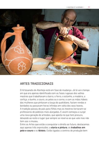 83o alentejo é ruralidade «
ARTES TRADICIONAIS
O Artesanato do Alentejo está em fase de mudança. Já lá vai o tempo
em que era apenas identificado com as faces rugosas dos velhos
mestres que trabalhavam o barro, o ferro, o estanho, a madeira, a
cortiça, o bunho, o couro, as peles ou o corno, e com as mãos hábeis
das mulheres que pintavam a louça do quotidiano, faziam rendas e
bordados ou passavam horas infindas em volta dos seus teares.
A tradição passou de pais para filhos mas os mestres tornaram-se
professores de públicos mais alargados. E assim começou a surgir
uma nova geração de artesãos, que aposta no que tem procura,
deixando ao resto o lugar que sempre se reserva ao que vale mas não
tem uso: o museu.
Entre as Artes que estão a conquistar o direito ao futuro, destacamos
aqui apenas três expressões: a olaria e pintura, os trabalhos em
pele e couro e os têxteis. Estão ligadas a centros de produção bem
 