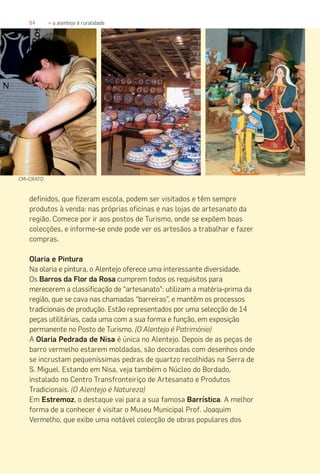 84 » o alentejo é ruralidade
definidos, que fizeram escola, podem ser visitados e têm sempre
produtos à venda: nas próprias oficinas e nas lojas de artesanato da
região. Comece por ir aos postos de Turismo, onde se expõem boas
colecções, e informe-se onde pode ver os artesãos a trabalhar e fazer
compras.
Olaria e Pintura
Na olaria e pintura, o Alentejo oferece uma interessante diversidade.
Os Barros da Flor da Rosa cumprem todos os requisitos para
merecerem a classificação de “artesanato”: utilizam a matéria-prima da
região, que se cava nas chamadas “barreiras”, e mantêm os processos
tradicionais de produção. Estão representados por uma selecção de 14
peças utilitárias, cada uma com a sua forma e função, em exposição
permanente no Posto de Turismo. (O Alentejo é Património)
A Olaria Pedrada de Nisa é única no Alentejo. Depois de as peças de
barro vermelho estarem moldadas, são decoradas com desenhos onde
se incrustam pequeníssimas pedras de quartzo recolhidas na Serra de
S. Miguel. Estando em Nisa, veja também o Núcleo do Bordado,
instalado no Centro Transfronteiriço de Artesanato e Produtos
Tradicionais. (O Alentejo é Natureza)
Em Estremoz, o destaque vai para a sua famosa Barrística. A melhor
forma de a conhecer é visitar o Museu Municipal Prof. Joaquim
Vermelho, que exibe uma notável colecção de obras populares dos
CM–CRATO
 