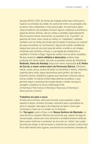 85o alentejo é ruralidade «
séculos XVIII e XIX. Os temas da tradição ainda hoje continuam a
inspirar os artesãos da cidade. Os santos de nicho e os presépios são
as obras mais conhecidas e mais procuradas, em particular pelos
coleccionadores. Os presépios incluem figuras religiosas e profanas e,
algumas destas últimas, são já criadas e vendidas separadamente.
Mas há outros temas recorrentes: os assobios e os “rouxinóis”; os
ganchos de fazer meia, renda ou malha; os “napoleões”, soldados
vestidos com as fardas do tempo das Invasões Francesas; os “pretos”
de saias vermelhas; as “primaveras”, figuras de mulher vestidas de
dançarinas com um arco de rosas de ombro a ombro e um chapéu
enfeitado com lacinhos e flores; e, carregada de simbolismo, a
metáfora “O Amor é Cego”, figura de mulher com os olhos vendados.
No que respeita à olaria utilitária e decorativa, embora haja
produção em vários locais, são três os grandes nomes de referência:
Redondo, Viana do Alentejo (hoje com menor expressão) e S. Pedro
do Corval, o maior centro oleiro da Península Ibérica. Cântaros,
talhas, vasos, jarras, pratos de todos os tamanhos e feitios, chávenas,
suportes para velas, peças decorativas para jardins, de tudo se
encontra nestes simpáticos lugares que merecem visita por esta e
outras razões. As olarias estão todas abertas ao público, o que
permite seguir o processo de criação desde o moldar da peça à
secagem, cozedura no forno e decoração final.
(O Alentejo é Património, O Alentejo é Natureza, O Alentejo é
Gastronomia e Vinhos)
Trabalhos em pele e couro
Arreios para animais, selas para toureio e para passeio, malas,
sapatos e botas, chinelos forrados, vestuário para o quotidiano ou
para as caçadas, são alguns dos objectos em pele e couro que
continuam a fazer-se e a vender-se no Alentejo.
Em Terrugem, junto a Elvas, e em Nossa Senhora de Machede, na
zona de Évora, existem fábricas de curtumes que, apesar de alguma
mecanização, conservam uma atmosfera verdadeiramente medieval.
Vale a pena visitá-las e contactar ao vivo com as “voltas” que a pele
dá antes de chegar à mão de quem a transforma e produz a obra final.
Para além destes dois lugares, encontram-se excelentes artesãos da
 