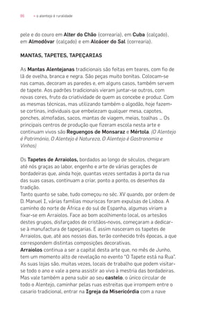 86 » o alentejo é ruralidade
pele e do couro em Alter do Chão (correaria), em Cuba (calçado),
em Almodôvar (calçado) e em Alcácer do Sal (correaria).
MANTAS, TAPETES, TAPEÇARIAS
As Mantas Alentejanas tradicionais são feitas em teares, com fio de
lã de ovelha, branca e negra. São peças muito bonitas. Colocam-se
nas camas, decoram as paredes e, em alguns casos, também servem
de tapete. Aos padrões tradicionais vieram juntar-se outros, com
novas cores, fruto da criatividade de quem as concebe e produz. Com
as mesmas técnicas, mas utilizando também o algodão, hoje fazem-
se cortinas, individuais que embelezam qualquer mesa, capotes,
ponches, almofadas, sacos, mantas de viagem, meias, toalhas … Os
principais centros de produção que fizeram escola nesta arte e
continuam vivos são Reguengos de Monsaraz e Mértola. (O Alentejo
é Património, O Alentejo é Natureza, O Alentejo é Gastronomia e
Vinhos)
Os Tapetes de Arraiolos, bordados ao longo de séculos, chegaram
até nós graças ao labor, engenho e arte de várias gerações de
bordadeiras que, ainda hoje, quantas vezes sentadas à porta da rua
das suas casas, continuam a criar, ponto a ponto, os desenhos da
tradição.
Tanto quanto se sabe, tudo começou no séc. XV quando, por ordem de
D. Manuel I, várias famílias mouriscas foram expulsas de Lisboa. A
caminho do norte de África e do sul de Espanha, algumas viriam a
fixar-se em Arraiolos. Face ao bom acolhimento local, os artesãos
destes grupos, disfarçados de cristãos-novos, começaram a dedicar-
se à manufactura de tapeçarias. E assim nasceram os tapetes de
Arraiolos, que, até aos nossos dias, terão conhecido três épocas, a que
correspondem distintas composições decorativas.
Arraiolos continua a ser a capital desta arte que, no mês de Junho,
tem um momento alto de revelação no evento “O Tapete está na Rua”.
As suas lojas são, muitas vezes, locais de trabalho que podem visitar-
se todo o ano e vale a pena assistir ao vivo à mestria das bordadeiras.
Mas vale também a pena subir ao seu castelo, o único circular de
todo o Alentejo, caminhar pelas ruas estreitas que irrompem entre o
casario tradicional, entrar na Igreja da Misericórdia com a nave
 