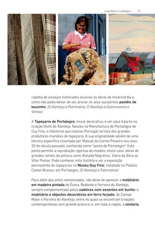 87o alentejo é ruralidade «
repleta de azulejos historiados alusivos às obras de misericórdia e,
como não podia deixar de ser, provar os seus suculentos pastéis de
toucinho. (O Alentejo é Património, O Alentejo é Gastronomia e
Vinhos)
A Tapeçaria de Portalegre, mural decorativa, é um caso à parte na
criação têxtil do Alentejo. Nasceu na Manufactura de Portalegre de
Guy Fino, o industrial que colocou Portugal na lista dos grandes
produtores mundiais de tapeçaria. A sua originalidade advém de uma
técnica específica inventada por Manuel do Carmo Peixeiro nos anos
20 do século passado, conhecida como “ponto de Portalegre”. Este
ponto permite a reprodução rigorosa do modelo, neste caso, obras de
grandes nomes da pintura como Almada Negreiros, Vieira da Silva ou
Vítor Pomar. Pode conhecer esta história e ver a exposição
permanente de tapeçarias no Museu Guy Fino, instalado no Palácio
Castel-Branco, em Portalegre. (O Alentejo é Património)
Para além das artes mencionadas, não deixe de apreciar o mobiliário
em madeira pintada de Évora, Redondo e Ferreira do Alentejo,
sempre complementado pelas cadeiras com assentos em bunho; o
mobiliário e objectos decorativos em ferro forjado, de Campo
Maior e Ferreira do Alentejo, entre os quais se encontram criações
contemporâneas com grande procura; e, em toda a região, a cestaria,
 