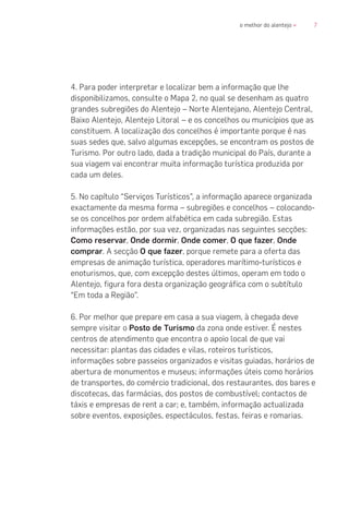7o melhor do alentejo «
4. Para poder interpretar e localizar bem a informação que lhe
disponibilizamos, consulte o Mapa 2, no qual se desenham as quatro
grandes subregiões do Alentejo – Norte Alentejano, Alentejo Central,
Baixo Alentejo, Alentejo Litoral – e os concelhos ou municípios que as
constituem. A localização dos concelhos é importante porque é nas
suas sedes que, salvo algumas excepções, se encontram os postos de
Turismo. Por outro lado, dada a tradição municipal do País, durante a
sua viagem vai encontrar muita informação turística produzida por
cada um deles.
5. No capítulo “Serviços Turísticos”, a informação aparece organizada
exactamente da mesma forma – subregiões e concelhos – colocando-
se os concelhos por ordem alfabética em cada subregião. Estas
informações estão, por sua vez, organizadas nas seguintes secções:
Como reservar, Onde dormir, Onde comer, O que fazer, Onde
comprar. A secção O que fazer, porque remete para a oferta das
empresas de animação turística, operadores marítimo-turísticos e
enoturismos, que, com excepção destes últimos, operam em todo o
Alentejo, figura fora desta organização geográfica com o subtítulo
“Em toda a Região”.
6. Por melhor que prepare em casa a sua viagem, à chegada deve
sempre visitar o Posto de Turismo da zona onde estiver. É nestes
centros de atendimento que encontra o apoio local de que vai
necessitar: plantas das cidades e vilas, roteiros turísticos,
informações sobre passeios organizados e visitas guiadas, horários de
abertura de monumentos e museus; informações úteis como horários
de transportes, do comércio tradicional, dos restaurantes, dos bares e
discotecas, das farmácias, dos postos de combustível; contactos de
táxis e empresas de rent a car; e, também, informação actualizada
sobre eventos, exposições, espectáculos, festas, feiras e romarias.
 