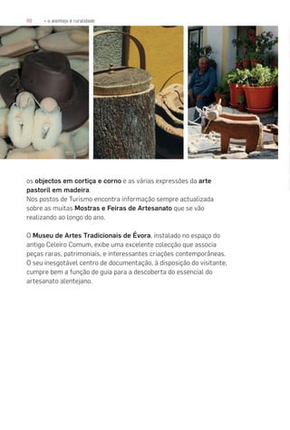 88 » o alentejo é ruralidade
os objectos em cortiça e corno e as várias expressões da arte
pastoril em madeira.
Nos postos de Turismo encontra informação sempre actualizada
sobre as muitas Mostras e Feiras de Artesanato que se vão
realizando ao longo do ano.
O Museu de Artes Tradicionais de Évora, instalado no espaço do
antigo Celeiro Comum, exibe uma excelente colecção que associa
peças raras, patrimoniais, e interessantes criações contemporâneas.
O seu inesgotável centro de documentação, à disposição do visitante,
cumpre bem a função de guia para a descoberta do essencial do
artesanato alentejano.
 