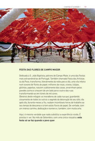 89o alentejo é ruralidade «
FESTA DAS FLORES DE CAMPO MAIOR
Dedicada a S. João Baptista, patrono de Campo Maior, é uma das Festas
mais extraordinárias de Portugal. Também chamada Festa dos Artistas
ou do Povo, transforma, literalmente da noite para o dia, uma vila inteira
num oceano de flores de papel: milhares de rosas, cravos, tulipas,
glicínias, papoilas, nascem subitamente das casas, amarinham pelas
paredes acima e crescem de um lado para o outro das ruas
transformando-as em túneis de mil cores.
Obreiros deste milagre: os moradores de cada rua que, guardando
ciosamente de todos os outros o segredo da decoração do seu sítio, dia
após dia, durante meses a fio, roubam incontáveis horas de trabalho ao
seu tempo de descanso e criam estas flores de papel. De vontade, com
um imenso carinho, dedicação e esmero e, também, com muita arte.
Aqui, é mesmo verdade que nada substitui a experiência vivida. É
preciso ir ver. No mês de Setembro, com uma única ressalva: esta
festa só se faz quando o povo quer.
 