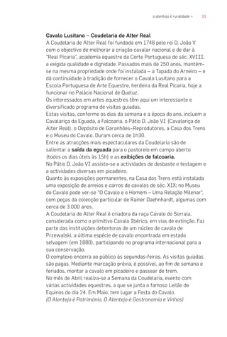 91o alentejo é ruralidade «
Cavalo Lusitano – Coudelaria de Alter Real
A Coudelaria de Alter Real foi fundada em 1748 pelo rei D. João V
com o objectivo de melhorar a criação cavalar nacional e de dar à
“Real Picaria”, academia equestre da Corte Portuguesa do séc. XVIII,
a exigida qualidade e dignidade. Passados mais de 250 anos, mantém-
se na mesma propriedade onde foi instalada – a Tapada do Arneiro – e
dá continuidade à tradição de fornecer o Cavalo Lusitano para a
Escola Portuguesa de Arte Equestre, herdeira da Real Picaria, hoje a
funcionar no Palácio Nacional de Queluz.
Os interessados em artes equestres têm aqui um interessante e
diversificado programa de visitas guiadas.
Estas visitas, conforme os dias da semana e a época do ano, incluem a
Cavalariça da Eguada, a Falcoaria, o Pátio D. João VI (Cavalariça de
Alter Real), o Depósito de Garanhões–Reprodutores, a Casa dos Trens
e o Museu do Cavalo. Duram cerca de 1h30.
Entre as atracções mais espectaculares da Coudelaria são de
salientar a saída da eguada para o pastoreio em campo aberto
(todos os dias úteis às 15h) e as exibições de falcoaria.
No Pátio D. João VI assiste-se a actividades de desbaste e testagem e
a actividades diversas em picadeiro.
Quanto às exposições permanentes, na Casa dos Trens está instalada
uma exposição de arreios e carros de cavalos do séc. XIX; no Museu
do Cavalo pode ver-se “O Cavalo e o Homem – Uma Relação Milenar”,
com peças da colecção particular de Rainer Daehnhardt, algumas com
cerca de 3.000 anos.
A Coudelaria de Alter Real é criadora da raça Cavalo do Sorraia,
considerada como o primitivo Cavalo Ibérico, em vias de extinção. Faz
parte das instituições detentoras de um núcleo de cavalo de
Przewalski, a última espécie de cavalo encontrada em estado
selvagem (em 1880), participando no programa internacional para a
sua conservação.
O complexo encerra ao público às segundas-feiras. As visitas guiadas
são pagas. Mediante marcação prévia, é possível, ao fim de semana e
feriados, montar a cavalo em picadeiro e passear de trem.
No mês de Abril realiza-se a Semana da Coudelaria, evento com
várias actividades equestres, a que se junta o famoso Leilão de
Equinos do dia 24. Em Maio, tem lugar a Festa do Cavalo.
(O Alentejo é Património, O Alentejo é Gastronomia e Vinhos)
 