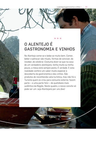93o alentejo é gastronomia e vinhos «
» » »
O ALENTEJO É
GASTRONOMIA E VINHOS
No Alentejo come-se e bebe-se muito bem. Comer,
beber e petiscar são rituais, formas de conviver, de
receber, de celebrar. Costuma dizer-se que na casa
de um verdadeiro alentejano, tenha muito ou tenha
pouco, a mesa está sempre posta. É verdade. E esta
realidade confere um sabor muito especial à
descoberta da gastronomia e dos vinhos. São
produtos de reconhecida valia turística, mas não foi o
Turismo quem os criou para consumo externo: fazem
parte – e uma parte feliz – do quotidiano mais
autêntico da Região. Neste quadro, o nosso convite só
pode ser um: seja Alentejano por uns dias!
 