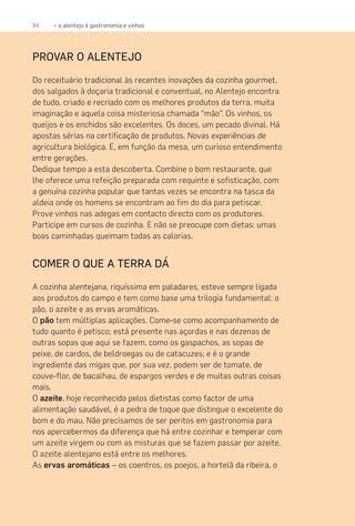 94 » o alentejo é gastronomia e vinhos
PROVAR O ALENTEJO
Do receituário tradicional às recentes inovações da cozinha gourmet,
dos salgados à doçaria tradicional e conventual, no Alentejo encontra
de tudo, criado e recriado com os melhores produtos da terra, muita
imaginação e aquela coisa misteriosa chamada “mão”. Os vinhos, os
queijos e os enchidos são excelentes. Os doces, um pecado divinal. Há
apostas sérias na certificação de produtos. Novas experiências de
agricultura biológica. E, em função da mesa, um curioso entendimento
entre gerações.
Dedique tempo a esta descoberta. Combine o bom restaurante, que
lhe oferece uma refeição preparada com requinte e sofisticação, com
a genuína cozinha popular que tantas vezes se encontra na tasca da
aldeia onde os homens se encontram ao fim do dia para petiscar.
Prove vinhos nas adegas em contacto directo com os produtores.
Participe em cursos de cozinha. E não se preocupe com dietas: umas
boas caminhadas queimam todas as calorias.
COMER O QUE A TERRA DÁ
A cozinha alentejana, riquíssima em paladares, esteve sempre ligada
aos produtos do campo e tem como base uma trilogia fundamental: o
pão, o azeite e as ervas aromáticas.
O pão tem múltiplas aplicações. Come-se como acompanhamento de
tudo quanto é petisco; está presente nas açordas e nas dezenas de
outras sopas que aqui se fazem, como os gaspachos, as sopas de
peixe, de cardos, de beldroegas ou de catacuzes; e é o grande
ingrediente das migas que, por sua vez, podem ser de tomate, de
couve-flor, de bacalhau, de espargos verdes e de muitas outras coisas
mais.
O azeite, hoje reconhecido pelos dietistas como factor de uma
alimentação saudável, é a pedra de toque que distingue o excelente do
bom e do mau. Não precisamos de ser peritos em gastronomia para
nos apercebermos da diferença que há entre cozinhar e temperar com
um azeite virgem ou com as misturas que se fazem passar por azeite.
O azeite alentejano está entre os melhores.
As ervas aromáticas – os coentros, os poejos, a hortelã da ribeira, o
 