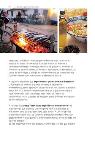96 » o alentejo é gastronomia e vinhos
catacuzes, as túberas, os espargos verdes com ovos, as silarcas
assadas na brasa só com sal grosso; por alturas da Páscoa, o
sarapatel de borrego, os queijos frescos e as queijadas; em finais da
Primavera e pelo Verão fora, as favadas, o gaspacho, as tomatadas, as
sopas de beldroegas, o achigã; no início do Outono, os pratos de caça.
Quando se come com as estações, a diferença é abissal.
A segunda, é que tem que experimentar pratos sempre diferentes.
O Alentejo é só um mas é grande e diverso. É atlântico e
mediterrânico, serra e planície, costa e interior, rios, lagoas, albufeiras
e mar. Por isso, embora vá identificar em tudo o que provar aquele
“quê” que marca com tanta força esta forma de fazer e de
condimentar, terá a surpresa de descobrir como é infinita a variedade
da mesa tradicional.
A terceira é que deve fazer estas experiências no sítio certo. Há
alguma coisa que chegue a um bom peixe na brasa, grelhado ali
mesmo em cima da praia com vista para o mar? A um sofisticado
prato de caça com a luz de Outono a entrar pelo montado? Ou a um
gaspacho bem fresco quando o amarelo seco tomou a seara e está um
calor de abrasar?
Se não encontrar logo o que procura, não desista. Insista que alguém
COY
 