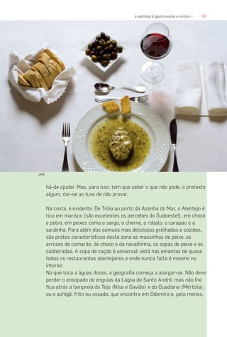 97o alentejo é gastronomia e vinhos «
há-de ajudar. Mas, para isso, tem que saber o que não pode, a pretexto
algum, dar-se ao luxo de não provar.
Na costa, é evidente. De Tróia ao porto da Azenha do Mar, o Alentejo é
rico em marisco (são excelentes os percebes do Sudoeste!), em choco
e polvo, em peixes como o sargo, o cherne, o robalo, o carapau e a
sardinha. Para além dos comuns mas deliciosos grelhados e cozidos,
são pratos característicos desta zona as massinhas de peixe, os
arrozes de camarão, de choco e de navalhinha, as sopas de peixe e as
caldeiradas. A sopa de cação é universal: está nas ementas de quase
todos os restaurantes alentejanos e onde nunca falta é mesmo no
interior.
No que toca a águas doces, a geografia começa a alargar-se. Não deve
perder o ensopado de enguias da Lagoa de Santo André, mas não lhe
fica atrás a lampreia do Tejo (Nisa e Gavião) e do Guadiana (Mértola);
ou o achigã, frito ou assado, que encontra em Odemira e, pelo menos,
JMR
 
