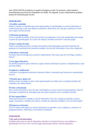aula, NOVA ESCOLA elaborou os quadros da página ao lado. No primeiro, estão atitudes e
procedimentos para fazer do computador um aliado. No segundo, os que comprometem qualquer
projeto de informatização escolar.


Assim dá certo
1 Escolher conteúdos
Eleger e estudar os conteúdos que serão apresentados ou aprofundados na sala de informática é
essencial para que a aula seja objetiva e produtiva. Além disso, faz com que o professor se sinta
mais seguro na hora da aula.

2 Selecionar programas
Com o conteúdo escolhido, é hora de encontrar os programas e sites mais apropriados para atingir
as metas de aprendizagem. Se a aula é de redação, um editor de textos é uma boa opção.

3 Fazer o roteiro da aula
Todas as atividades precisam ser bem estruturadas e bem planejadas, prevendo momentos de
pesquisa, de visualização do conteúdo estudado e de troca de informações. Isso evita a dispersão.

4 Incentivar a interação
Os alunos devem interagir para construir conhecimento. Para tanto, que tal criar blogs, e-mails e
fóruns?

5 Usar jogos educativos
Os desafios propostos pelos softwares e jogos virtuais estimulam os jovens e complementam a aula
de forma lúdica.

6 Explorar o audiovisual
A internet e os programas educativos oferecem vídeos e animações que favorecem o aprendizado.
Use-os!

7 Permitir que o aluno crie
Publicar textos em blogs ou sites e fazer apresentações em slides torna o estudante produtor de
conteúdo e de conhecimento.

8 Evitar a desatenção
Para a turma não perder o foco da aula, vale bloquear o acesso a sites de relacionamento, salas de
bate-papo e programas de mensagens que não sejam coerentes com o conteúdo ensinado.

9 Criar espaço lúdico
Todos precisam ficar à vontade na sala de informática. Por isso, coloque nas paredes cartazes,
mapas, ilustrações e trabalhos dos alunos, criando um ambiente acolhedor e rico em informações.

10 Preparar-se bastante
Você se sentirá mais seguro na sala de informática se aprender a usar a máquina, a internet e os
programas básicos. Além disso, terá melhores resultados.


Assim não dá
1 Dar aula só de informática
O objetivo das aulas na sala de informática não deve ser formar técnicos, mas melhorar o
aprendizado. Por isso, evite o uso do espaço apenas para ensinar a operar programas.
 