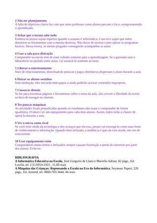 2 Não ter planejamento
A falta de objetivos claros faz com que tanto professor como alunos percam o foco, comprometendo
o aprendizado.

3 Achar que a turma sabe tudo
Embora os jovens sejam espertos quando o assunto é informática, é um erro supor que todos
dominem as ferramentas com a mesma destreza. Não deixe de ensinar como operar os programas
básicos. Dessa forma, os menos plugados conseguirão acompanhar as aulas.

4 Usar a sala para distração
Computador na escola tem de estar voltado somente para a aprendizagem. Se a garotada usar o
laboratório no período entre aulas, vai associá-lo somente ao lazer.

5 Liberar o entretenimento
Sites de relacionamento, download de músicas e jogos eletrônicos dispersam o aluno durante a aula

6 Deixar os alunos sozinhos
Sem mediação, eles iniciarão bate-papos e ainda poderão acessar conteúdos impróprios.

7 Censurar demais
Se for para encontrar páginas e ferramentas sobre o tema da aula, não cerceie a liberdade da turma
na hora de navegar na internet.

8 Ter poucas máquinas
As atividades ficam prejudicadas quando os estudantes não usam o computador de forma
igualitária. O ideal é ter um equipamento para cada dois alunos. Assim, todos terão a chance de
operá-lo durante a aula.

9 Ver o micro como rival
Se você tiver medo da tecnologia e dos avanços que ela traz, jamais vai enxergá-la como uma fonte
de conhecimento e informação. Quando bem utilizada, a tendência é que ela vire aliada, em vez de
concorrente.

10 Usar equipamento ruim
Computadores muito lentos e defasados sempre causam frustração e perda do interesse por parte
dos alunos. Evite-os.

BIBLIOGRAFIA
A Informática Educativa na Escola, José Gregorio de Llano e Mariella Adrian, 82 págs., Ed.
Loyola, tel. (11) 6914-1922 , 11,60 reais
A Máquina das Crianças: Repensando a Escola na Era da Informática, Seymour Papert, 220
págs., Ed. Artmed, tel. 0800-703-3444, 44 reais
 