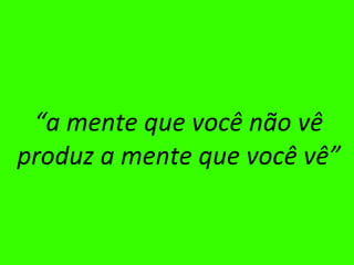 “ a mente que você não vê produz a mente que você vê” 