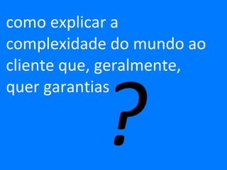 como explicar a complexidade do mundo ao cliente que, geralmente,  quer garantias  ? 