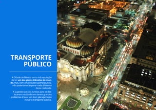 ››
A Cidade do México tem a má reputação
de ter um dos piores trânsitos do mun-
do, mas, com uma cidade superpopulosa,
não poderíamos esperar nada diferente
dessa realidade.
A sugestão para os turistas para se des-
locarem na cidade sem terem grandes
problemas é fazer um bom planejamento
e usar o transporte público.
TRANSPORTE
PÚBLICO
17
 