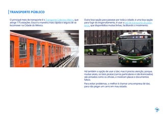 18
TRANSPORTE PÚBLICO
Há também a opção de usar o táxi, mas é preciso atenção, porque,
muitas vezes, os táxis piratas (carros particulares e não-licenciados)
são pintados como os oficiais, e mostram placas e documentos
falsos.
Para evitar problemas, o melhor é chamar uma empresa de táxi,
para não pegar um carro em mau estado.
Outra boa opção para passear por toda a cidade, e uma boa opção
para fugir do engarrafamento, é usar a red de transporte de pasa-
jeros, que disponibiliza muitas linhas, facilitando o movimento.
O principal meio de transporte é o Transporte Colectivo Metro, que
atinge 175 estações. Essa é a maneira mais rápida e segura de se
locomover na Cidade do México.
 
