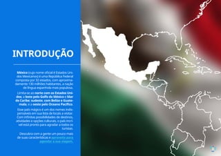 INTRODUÇÃO
3
México (cujo nome oficial é Estados Uni-
dos Mexicanos) é uma República Federal
composta por 32 estados, com aproxima-
damente 130 milhões habitantes, a nação
de língua espanhola mais populosa.
Limita-se ao norte com os Estados Uni-
dos; a leste pelo Golfo do México e Mar
do Caribe; sudeste, com Belize e Guate-
mala, e a oeste pelo Oceano Pacífico.
Esse país mágico é um dos nomes indis-
pensáveis em sua lista de locais a visitar.
Com infinitas possibilidades de destinos,
atividades e opções culturais, o país incrí-
vel está pronto para agradar a todos os
turistas.
Descubra com a gente um pouco mais
de suas características e aproveite para
agendar a sua viagem.
 