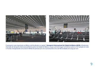 5
O aeroporto mais importante no México está localizado na capital. O Aeroporto Internacional da Cidade do México (AICM), oficialmente
chamado de Aeroporto Internacional Benito Juárez da Cidade do México, ocupa o primeiro lugar na América Latina e a 52ª posição em todo
o mundo; transportando cerca de 26 milhões de pessoas por ano e processando cerca de 400 toneladas de carga por ano
 