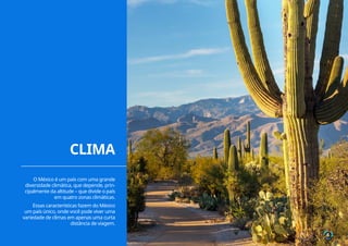 6
O México é um país com uma grande
diversidade climática, que depende, prin-
cipalmente da altitude – que divide o país
em quatro zonas climáticas.
Essas características fazem do México
um país único, onde você pode viver uma
variedade de climas em apenas uma curta
distância de viagem.
6
CLIMA
 