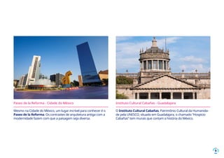 9
Mesmo na Cidade do México, um lugar incrível para conhecer é o
Paseo de la Reforma. Os contrastes de arquitetura antiga com a
modernidade fazem com que a paisagem seja diversa.
O Instituto Cultural Cabañas, Patrimônio Cultural da Humanida-
de pela UNESCO, situado em Guadalajara, o chamado “Hospicio
Cabañas” tem murais que contam a história do México.
Paseo de la Reforma - Cidade do México Instituto Cultural Cabañas - Guadalajara
 