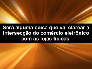 Será alguma coisa que vai clarear a
intersecção do comércio eletrônico
com as lojas físicas.

 