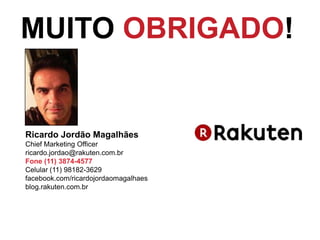 MUITO OBRIGADO!

Ricardo Jordão Magalhães
Chief Marketing Officer
ricardo.jordao@rakuten.com.br
Fone (11) 3874-4577
Celular (11) 98182-3629
facebook.com/ricardojordaomagalhaes
blog.rakuten.com.br

 