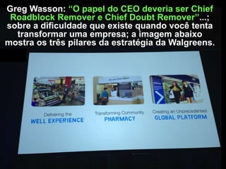 Greg Wasson: “O papel do CEO deveria ser Chief
Roadblock Remover e Chief Doubt Remover”...;
sobre a dificuldade que existe quando você tenta
transformar uma empresa; a imagem abaixo
mostra os três pilares da estratégia da Walgreens.

 