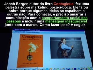 Jonah Berger, autor do livro Contagious, fez uma
palestra sobre marketing boca-a-boca. Ele falou
sobre porque algumas idéias se espalham e
outras não. Para começar, é preciso amarrar a
comunicação com o comportamento social das
pessoas e incluir uma mensagem inesquecível
junto com a marca. Como fazer isso? A seguir…

 