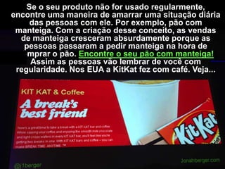 Se o seu produto não for usado regularmente,
encontre uma maneira de amarrar uma situação diária
das pessoas com ele. Por exemplo, pão com
manteiga. Com a criação desse conceito, as vendas
de manteiga cresceram absurdamente porque as
pessoas passaram a pedir manteiga na hora de
comprar o pão. Encontre o seu pão com manteiga!
Assim as pessoas vão lembrar de você com
regularidade. Nos EUA a KitKat fez com café. Veja...

 