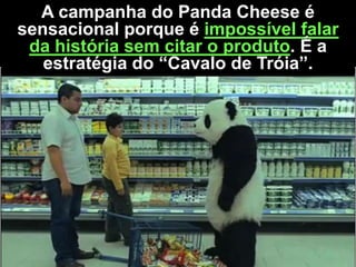 A campanha do Panda Cheese é
sensacional porque é impossível falar
da história sem citar o produto. É a
estratégia do “Cavalo de Tróia”.

 