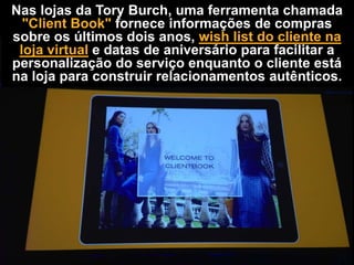 Nas lojas da Tory Burch, uma ferramenta chamada
"Client Book" fornece informações de compras
sobre os últimos dois anos, wish list do cliente na
loja virtual e datas de aniversário para facilitar a
personalização do serviço enquanto o cliente está
na loja para construir relacionamentos autênticos.

 