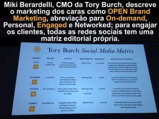 Miki Berardelli, CMO da Tory Burch, descreve
o marketing dos caras como OPEN Brand
Marketing, abreviação para On-demand,
Personal, Engaged e Networked; para engajar
os clientes, todas as redes sociais tem uma
matriz editorial própria.

 